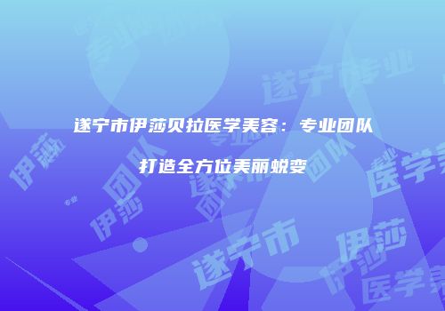 遂宁市伊莎贝拉医学美容：专业团队打造全方位美丽蜕变