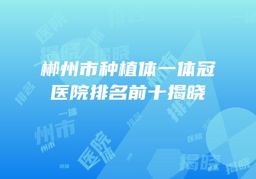 郴州市种植体一体冠医院排名前十揭晓