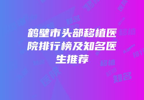 鹤壁市头部移植医院排行榜及知名医生推荐