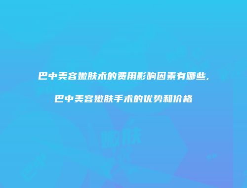 巴中美容嫩肤术的费用影响因素有哪些,巴中美容嫩肤手术的优势和价格