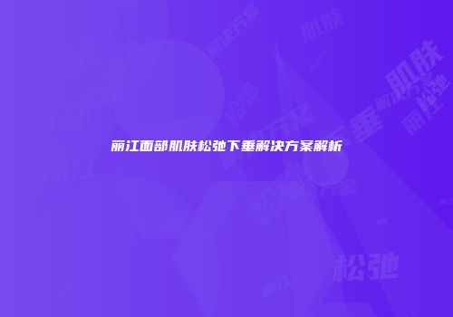 丽江面部肌肤松弛下垂解决方案解析