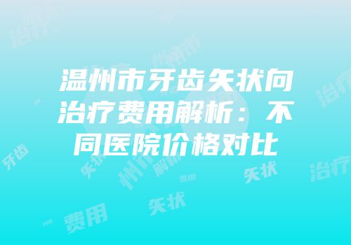 温州市牙齿矢状向治疗费用解析：不同医院价格对比