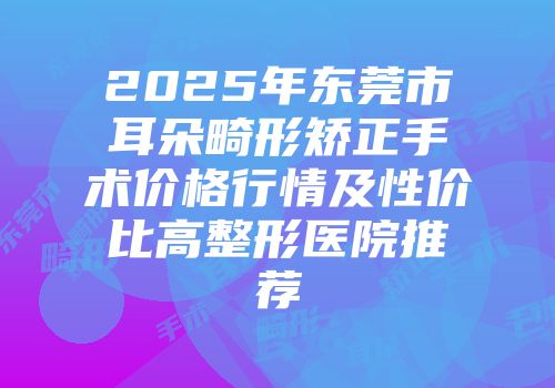 2025年东莞市耳朵畸形矫正手术价格行情及性价比高整形医院推荐