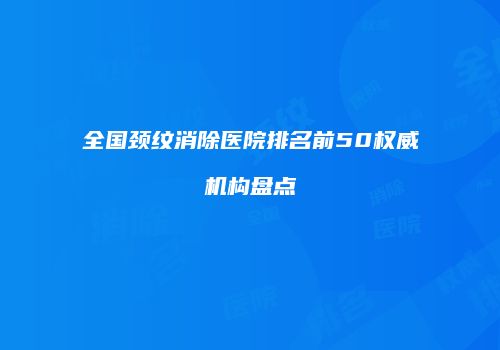 全国颈纹消除医院排名前50权威机构盘点