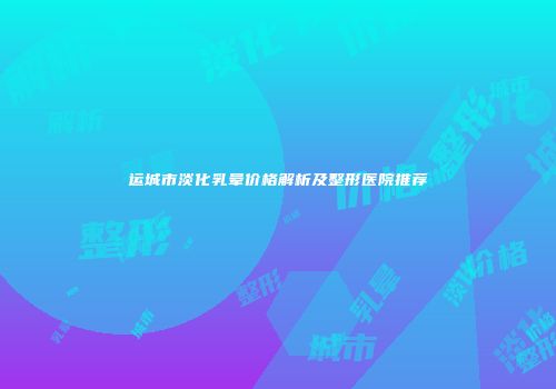 运城市淡化乳晕价格解析及整形医院推荐