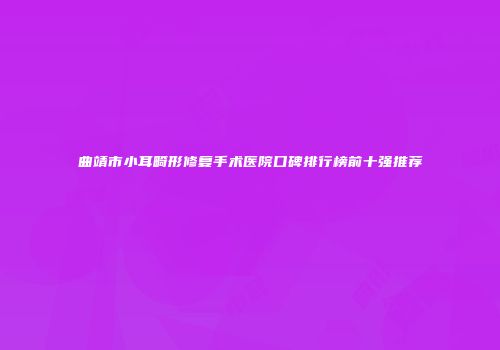 曲靖市小耳畸形修复手术医院口碑排行榜前十强推荐