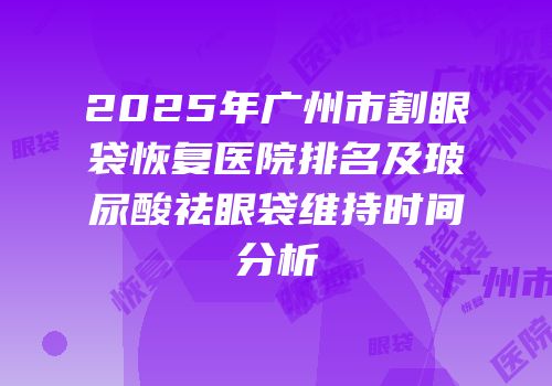 2025年广州市割眼袋恢复医院排名及玻尿酸祛眼袋维持时间分析