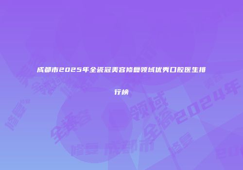 成都市2025年全瓷冠美容修复领域优秀口腔医生排行榜