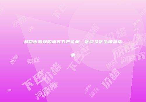 河南省玻尿酸填充下巴价格、医院及医生推荐指南