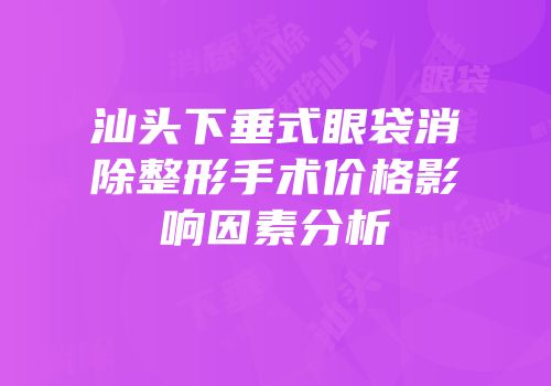 汕头下垂式眼袋消除整形手术价格影响因素分析