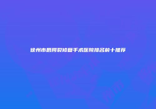 徐州市唇腭裂修复手术医院排名前十推荐