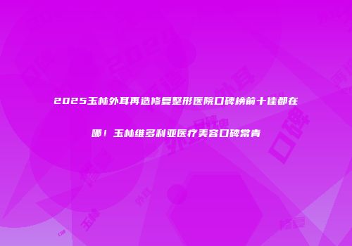 2025玉林外耳再造修复整形医院口碑榜前十佳都在哪！玉林维多利亚医疗美容口碑常青