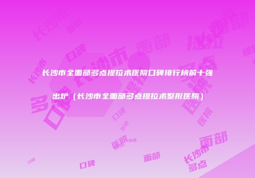 长沙市全面部多点提拉术医院口碑排行榜前十强出炉（长沙市全面部多点提拉术整形医院）