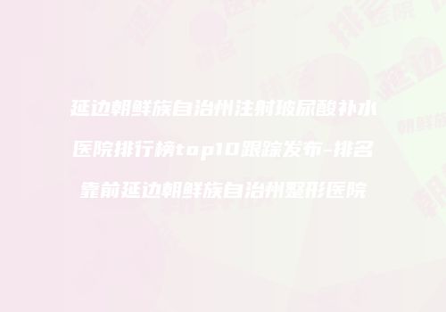延边朝鲜族自治州注射玻尿酸补水医院排行榜top10跟踪发布-排名靠前延边朝鲜族自治州整形医院