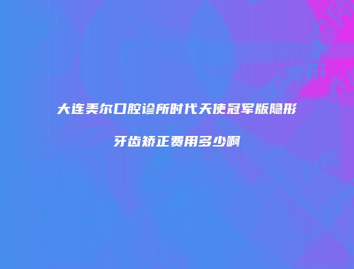 大连美尔口腔诊所时代天使冠军版隐形牙齿矫正费用多少啊