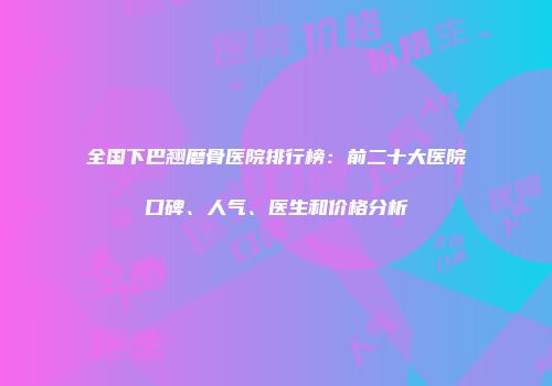 全国下巴翘磨骨医院排行榜：前二十大医院口碑、人气、医生和价格分析