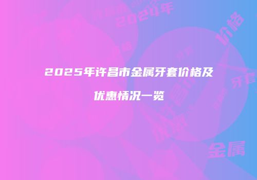 2025年许昌市金属牙套价格及优惠情况一览