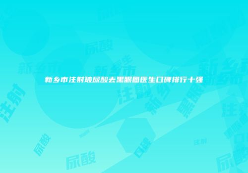 新乡市注射玻尿酸去黑眼圈医生口碑排行十强