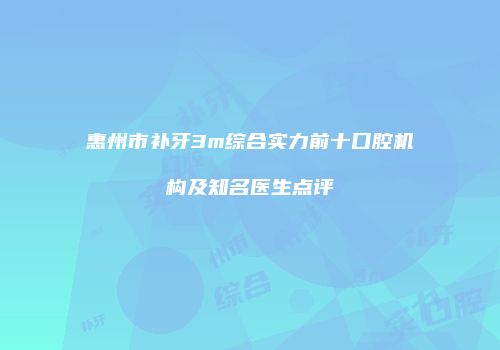 惠州市补牙3m综合实力前十口腔机构及知名医生点评