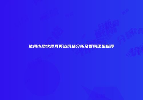 达州市肋软骨耳再造价格分析及医院医生推荐