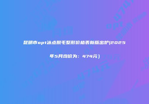 昆明市opt冰点脱毛整形价格表新版出炉(2025年5月均价为：474元）