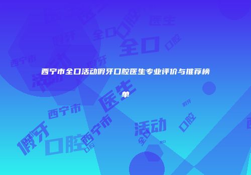 西宁市全口活动假牙口腔医生专业评价与推荐榜单