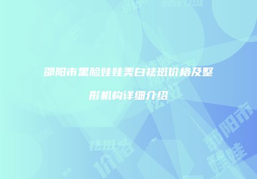 邵阳市黑脸娃娃美白祛斑价格及整形机构详细介绍