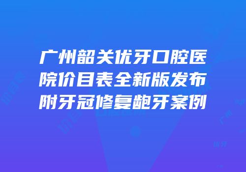 广州韶关优牙口腔医院价目表全新版发布附牙冠修复龅牙案例