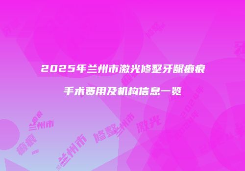 2025年兰州市激光修整牙龈癞痕手术费用及机构信息一览