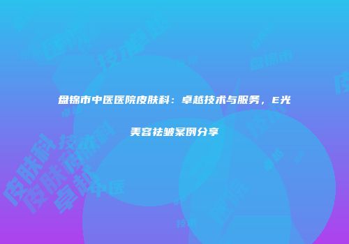 盘锦市中医医院皮肤科：卓越技术与服务，E光美容祛皱案例分享