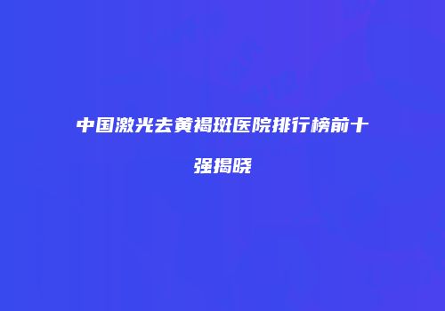 中国激光去黄褐斑医院排行榜前十强揭晓