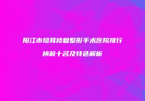 阳江市隐耳修复整形手术医院排行榜前十名及特色解析
