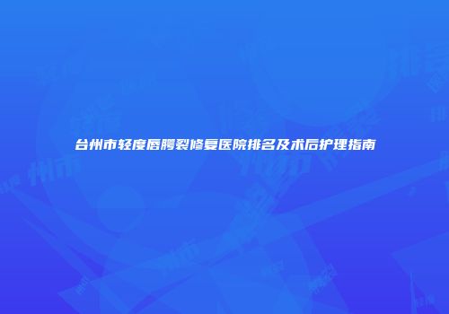 台州市轻度唇腭裂修复医院排名及术后护理指南