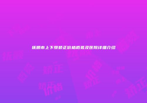 抚顺市上下颚矫正价格概览及医院详细介绍