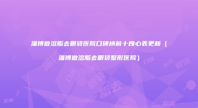 淄博做溶脂去眼袋医院口碑榜前十良心表更新（淄博做溶脂去眼袋整形医院）