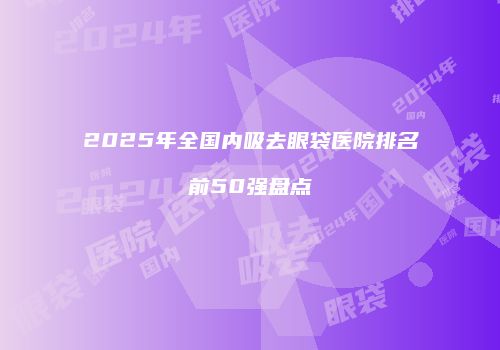 2025年全国内吸去眼袋医院排名前50强盘点