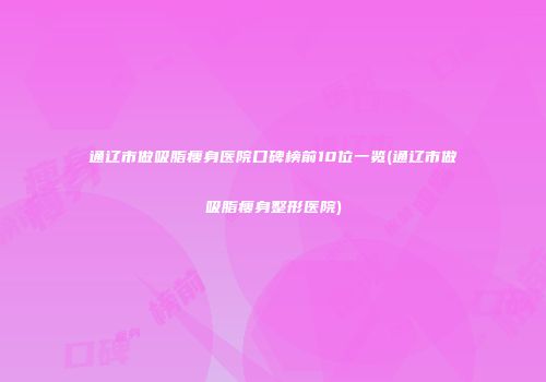 通辽市做吸脂瘦身医院口碑榜前10位一览(通辽市做吸脂瘦身整形医院)