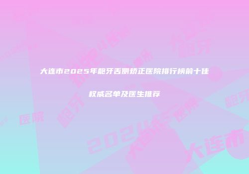 大连市2025年龅牙舌侧矫正医院排行榜前十佳权威名单及医生推荐