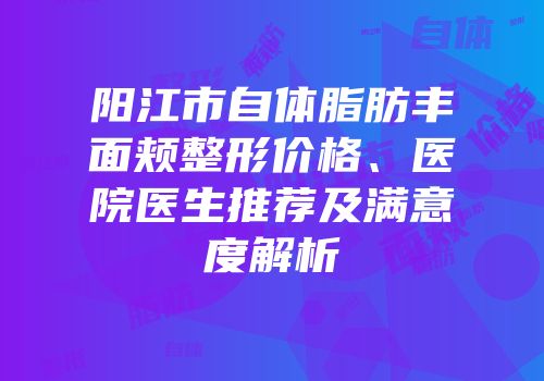 阳江市自体脂肪丰面颊整形价格、医院医生推荐及满意度解析