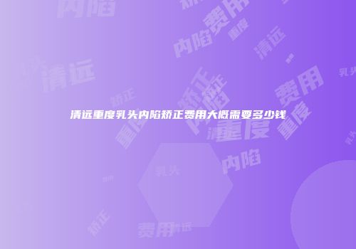 清远重度乳头内陷矫正费用大概需要多少钱