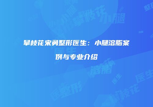 攀枝花宋勇整形医生：小腿溶脂案例与专业介绍