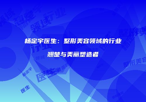 杨定宇医生：整形美容领域的行业翘楚与美丽塑造者