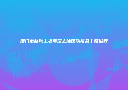 厦门市胳膊上老年斑去除医院排名十强推荐