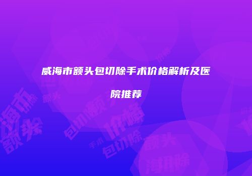 威海市额头包切除手术价格解析及医院推荐