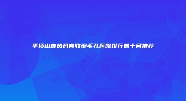 平顶山市热玛吉收缩毛孔医院排行前十名推荐