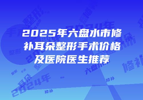 2025年六盘水市修补耳朵整形手术价格及医院医生推荐