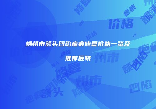郴州市额头凹陷疤痕修复价格一览及推荐医院