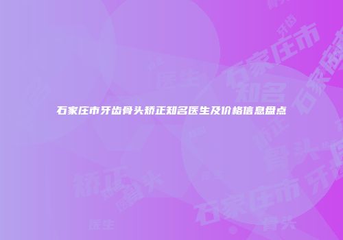 石家庄市牙齿骨头矫正知名医生及价格信息盘点