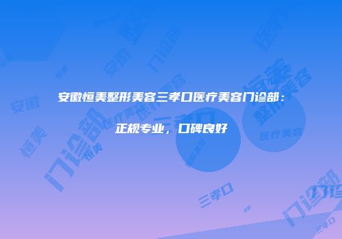 安徽恒美整形美容三孝口医疗美容门诊部：正规专业，口碑良好