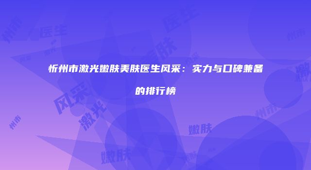 忻州市激光嫩肤美肤医生风采：实力与口碑兼备的排行榜
